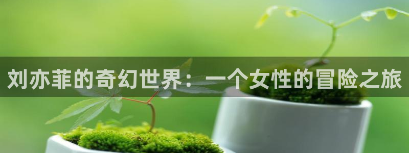 伟德国际1946登录：刘亦菲的奇幻世界：一个女性的冒险之旅