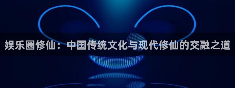 伟德国际19464代理：娱乐圈修仙：中国传统文化与现代修仙的交融之道